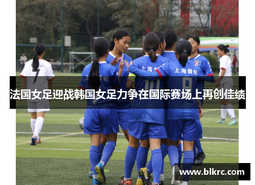 法国女足迎战韩国女足力争在国际赛场上再创佳绩