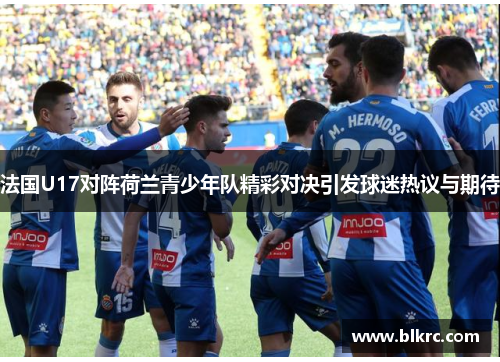法国U17对阵荷兰青少年队精彩对决引发球迷热议与期待