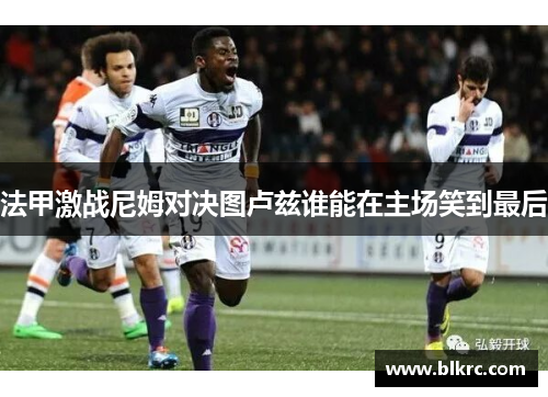 法甲激战尼姆对决图卢兹谁能在主场笑到最后