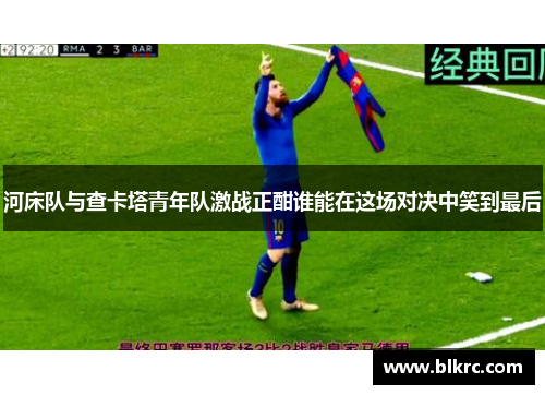 河床队与查卡塔青年队激战正酣谁能在这场对决中笑到最后