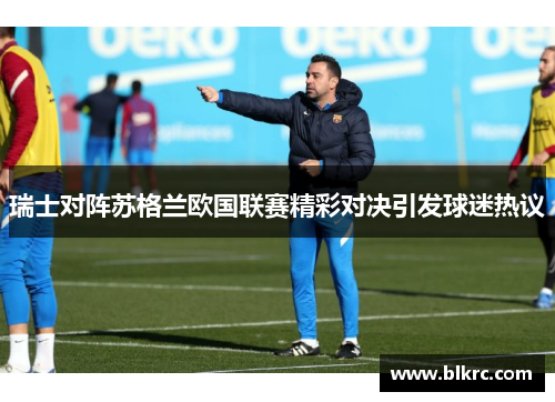 瑞士对阵苏格兰欧国联赛精彩对决引发球迷热议