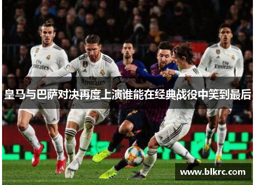 皇马与巴萨对决再度上演谁能在经典战役中笑到最后